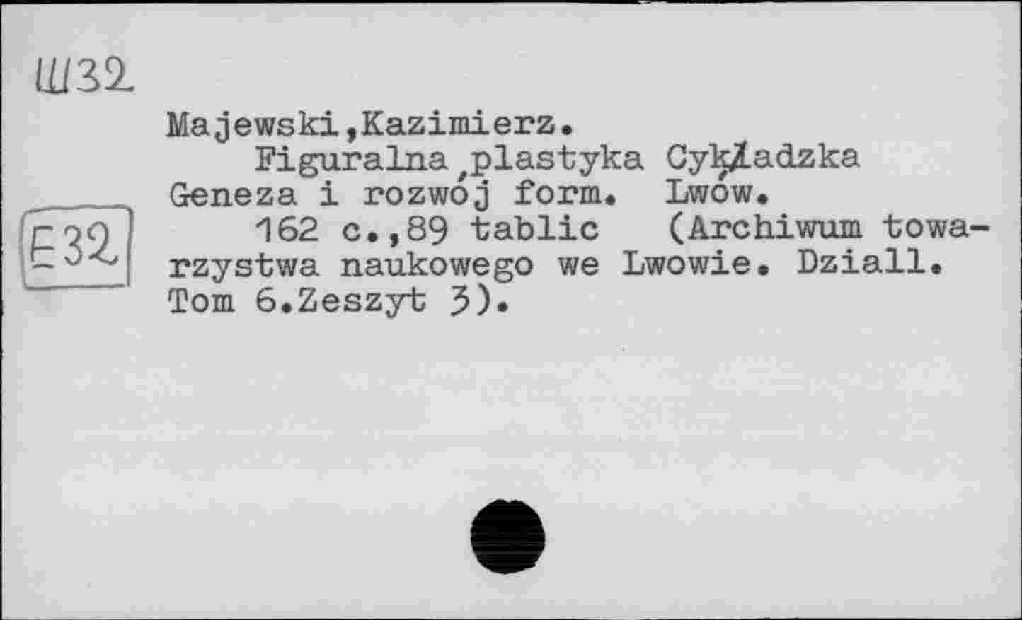 ﻿Ш32.
m
Majewski,Kazimierz.
Figuralna zplastyka Cyk/adzka Geneza і rozwoj form. Lwow.
162 c.,89 tablic (Archiwum towa-rzystwa naukowego we Lwowie. Dziall. Tom 6.Zeszyt 5)«